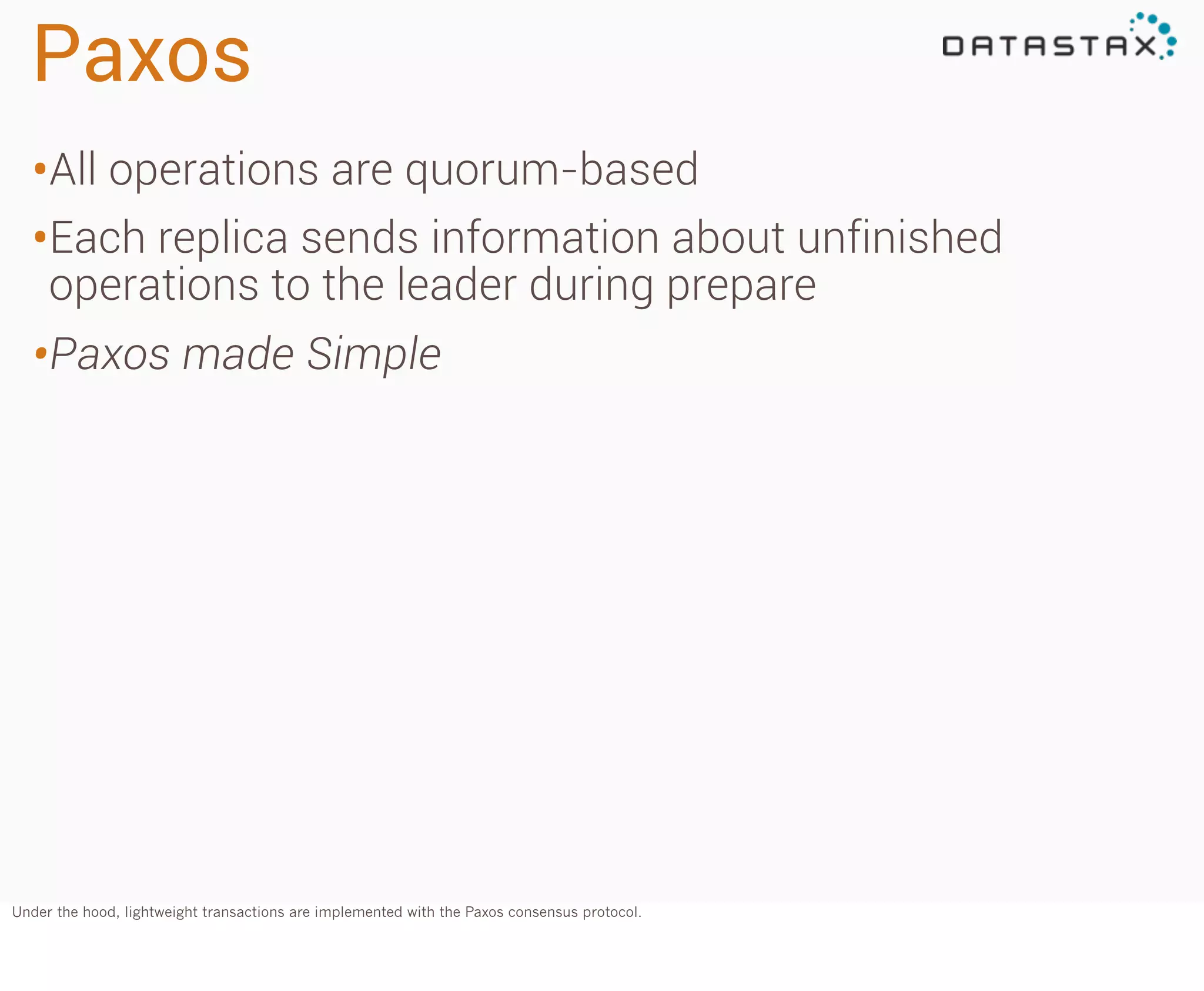 Paxos
•All operations are quorum-based
•Each replica sends information about unfinished
operations to the leader during prepare

•Paxos made Simple

Under the hood, lightweight transactions are implemented with the Paxos consensus protocol.

 