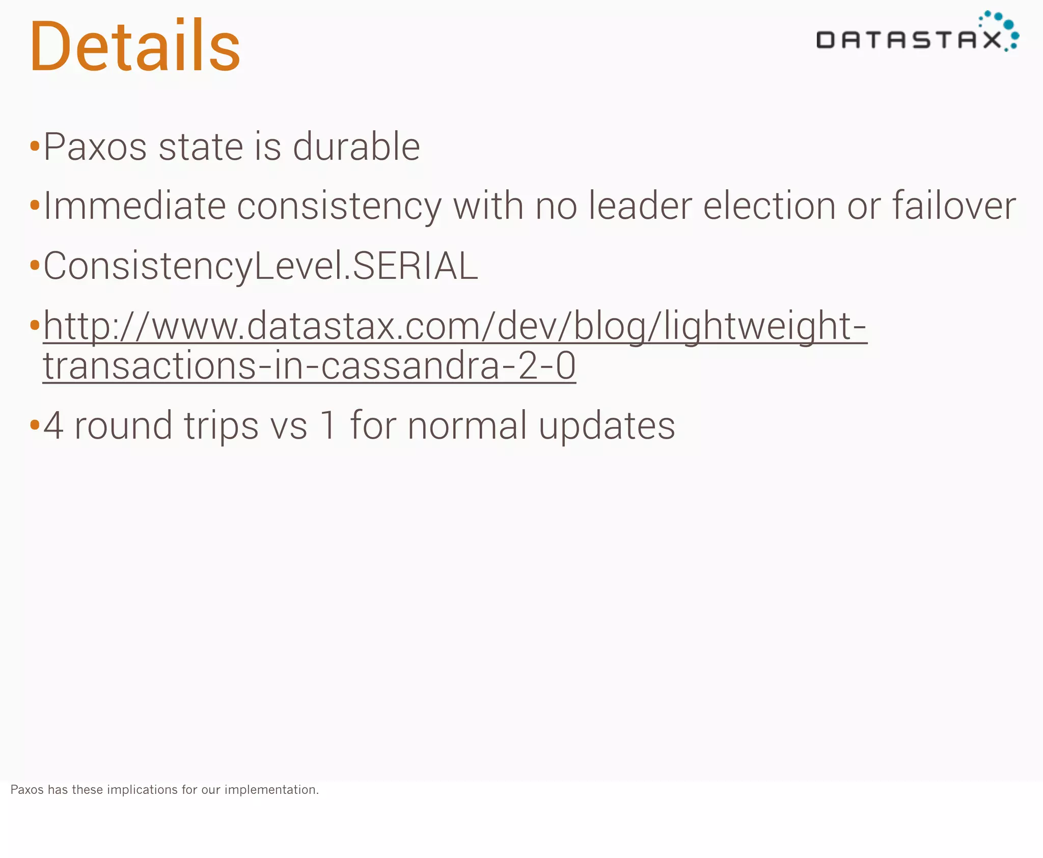 Details
•Paxos state is durable
•Immediate consistency with no leader election or failover
•ConsistencyLevel.SERIAL
•http://www.datastax.com/dev/blog/lightweighttransactions-in-cassandra-2-0

•4 round trips vs 1 for normal updates

Paxos has these implications for our implementation.

 