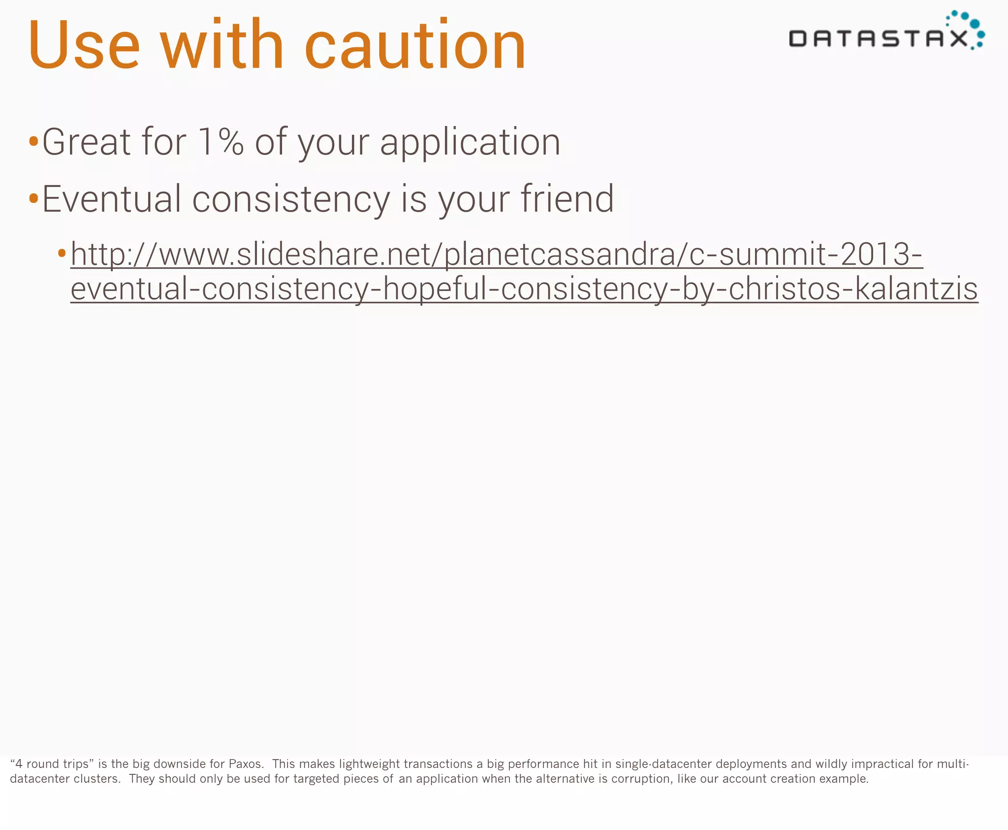 Use with caution
•Great for 1% of your application
•Eventual consistency is your friend
• http://www.slideshare.net/planetcassandra/c-summit-2013-

eventual-consistency-hopeful-consistency-by-christos-kalantzis

“4 round trips” is the big downside for Paxos. This makes lightweight transactions a big performance hit in single-datacenter deployments and wildly impractical for multidatacenter clusters. They should only be used for targeted pieces of an application when the alternative is corruption, like our account creation example.

 