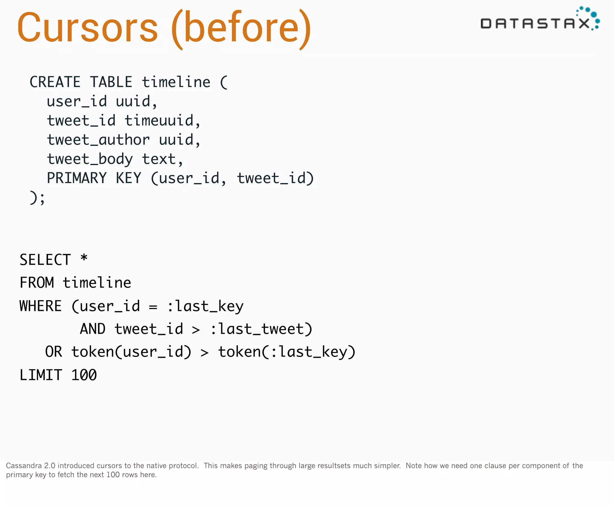 Cursors (before)
CREATE TABLE timeline (
  user_id uuid,
  tweet_id timeuuid,
  tweet_author uuid,
tweet_body text,
  PRIMARY KEY (user_id, tweet_id)
);

SELECT *
FROM timeline
WHERE (user_id = :last_key
AND tweet_id > :last_tweet)
OR token(user_id) > token(:last_key)
LIMIT 100

Cassandra 2.0 introduced cursors to the native protocol. This makes paging through large resultsets much simpler. Note how we need one clause per component of the
primary key to fetch the next 100 rows here.

 