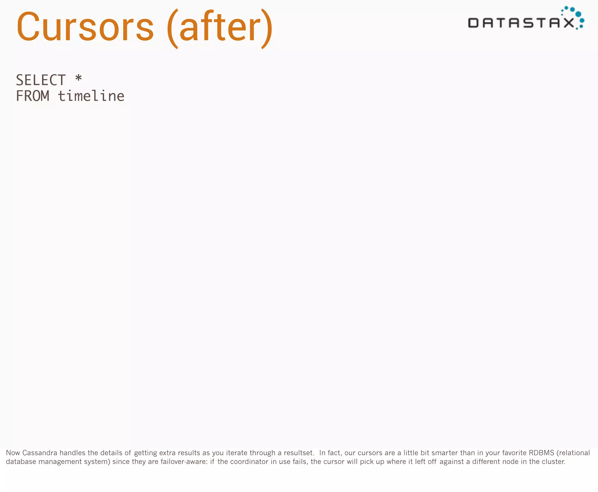 Cursors (after)
SELECT *
FROM timeline

Now Cassandra handles the details of getting extra results as you iterate through a resultset. In fact, our cursors are a little bit smarter than in your favorite RDBMS (relational
database management system) since they are failover-aware: if the coordinator in use fails, the cursor will pick up where it left off against a different node in the cluster.

 