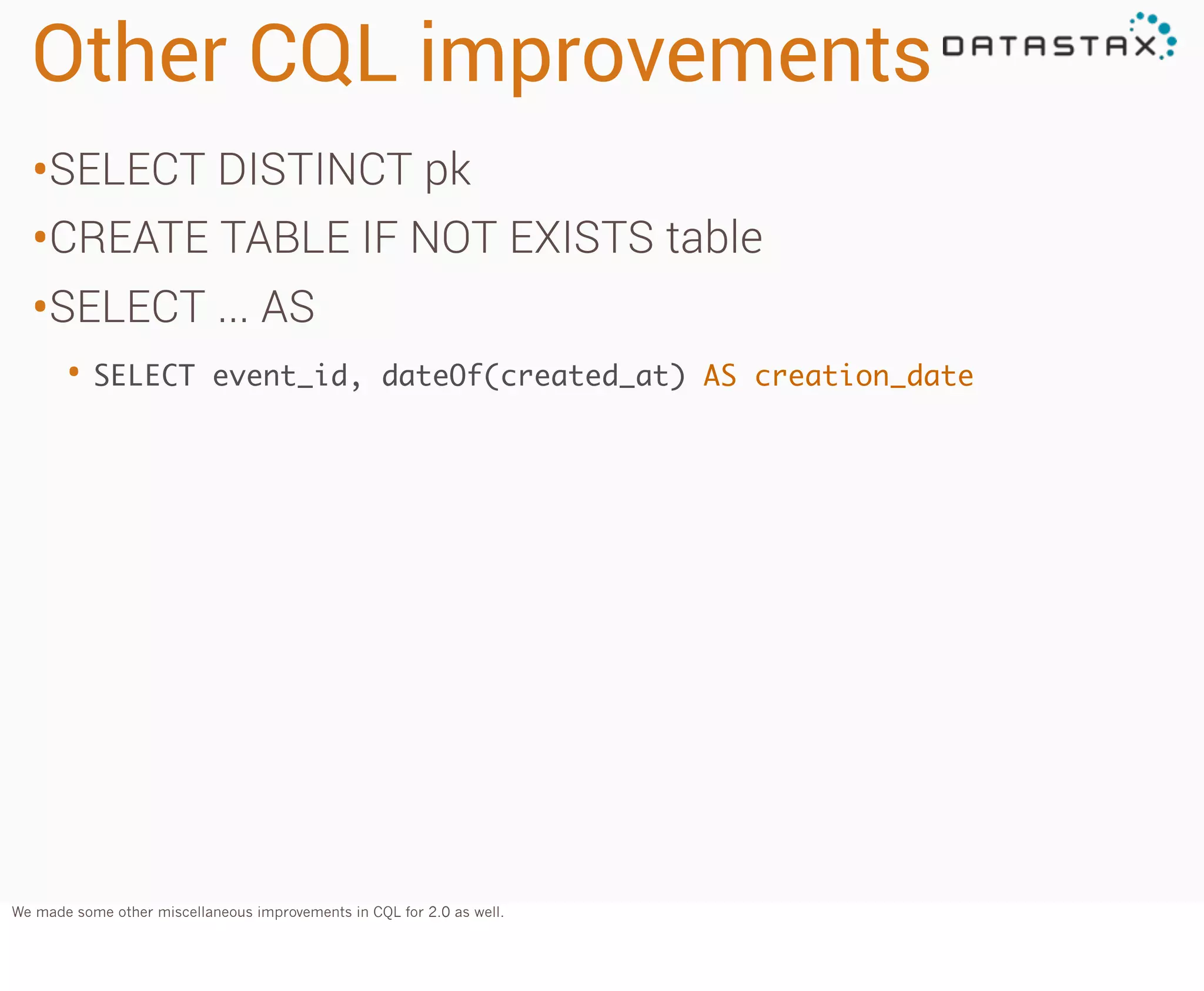 Other CQL improvements
•SELECT DISTINCT pk
•CREATE TABLE IF NOT EXISTS table
•SELECT ... AS
• SELECT

event_id, dateOf(created_at) AS creation_date

We made some other miscellaneous improvements in CQL for 2.0 as well.

 