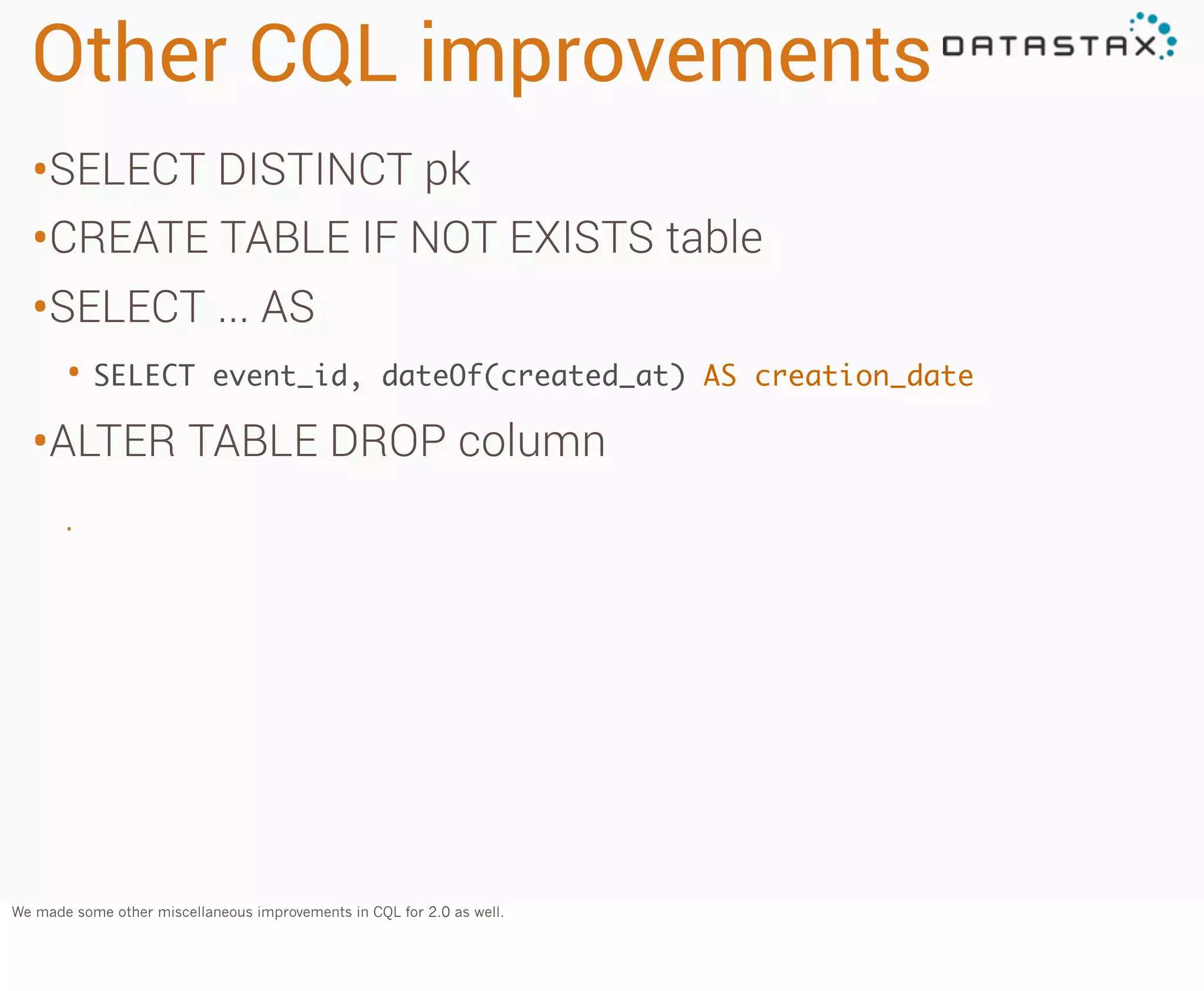 Other CQL improvements
•SELECT DISTINCT pk
•CREATE TABLE IF NOT EXISTS table
•SELECT ... AS
• SELECT

event_id, dateOf(created_at) AS creation_date

•ALTER TABLE DROP column
•

We made some other miscellaneous improvements in CQL for 2.0 as well.

 