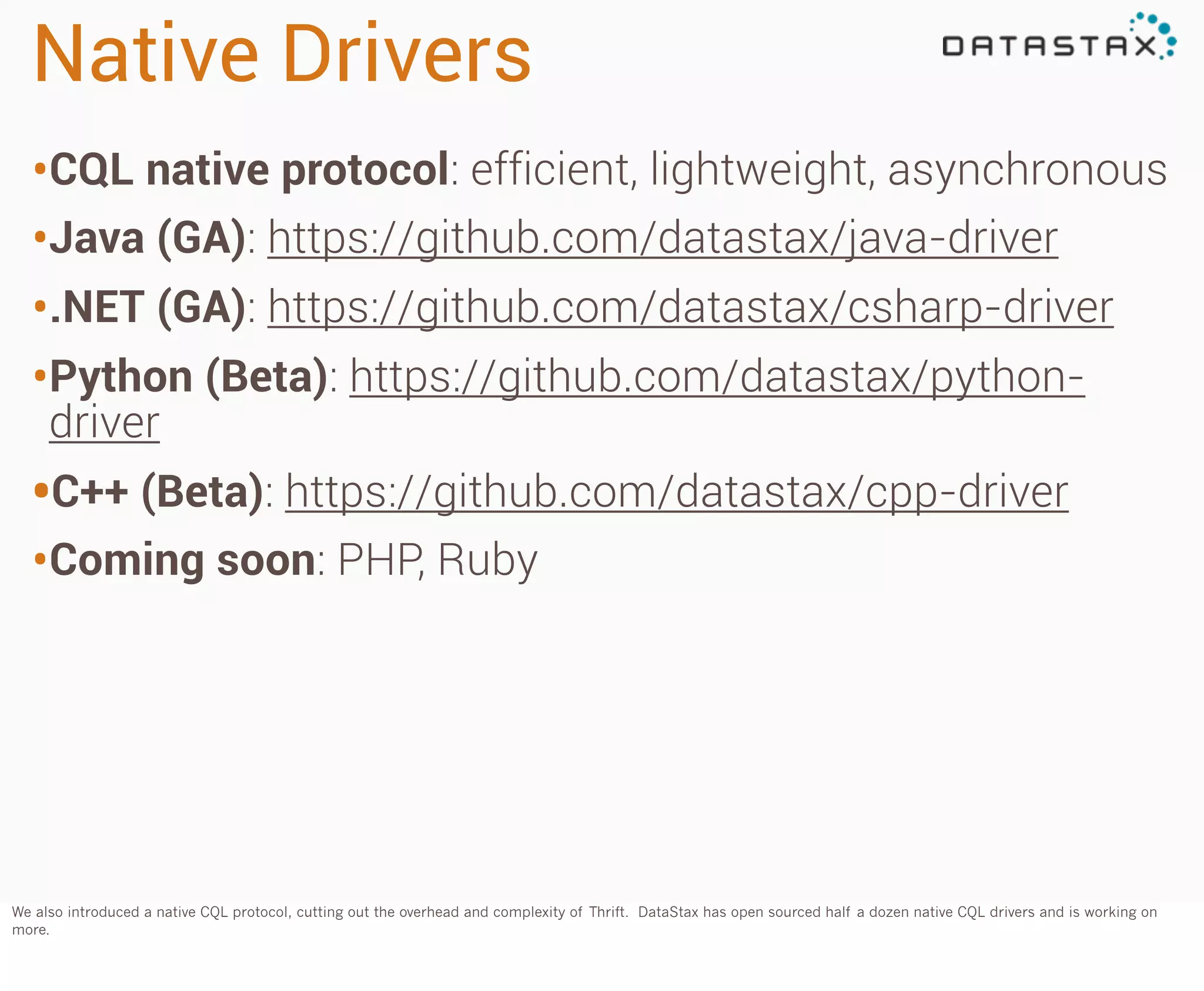 Native Drivers
•CQL native protocol: efficient, lightweight, asynchronous
•Java (GA): https://github.com/datastax/java-driver
•.NET (GA): https://github.com/datastax/csharp-driver
•Python (Beta): https://github.com/datastax/pythondriver

•C++ (Beta): https://github.com/datastax/cpp-driver
•Coming soon: PHP, Ruby

We also introduced a native CQL protocol, cutting out the overhead and complexity of Thrift. DataStax has open sourced half a dozen native CQL drivers and is working on
more.

 