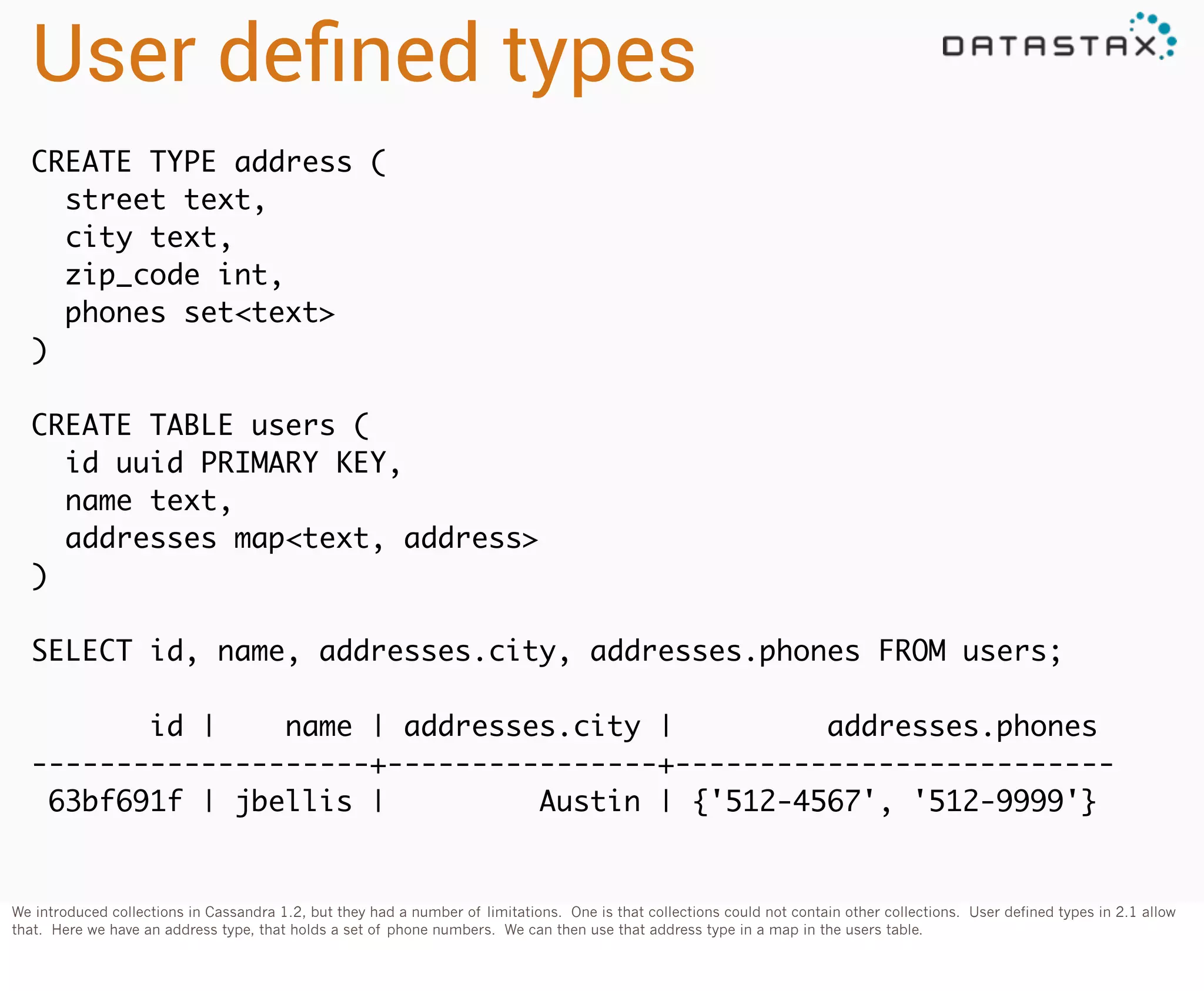 User deﬁned types
CREATE TYPE address (
street text,
city text,
zip_code int,
phones set<text>
)
CREATE TABLE users (
id uuid PRIMARY KEY,
name text,
addresses map<text, address>
)
SELECT id, name, addresses.city, addresses.phones FROM users;
id |
name | addresses.city |
addresses.phones
--------------------+----------------+-------------------------63bf691f | jbellis |
Austin | {'512-4567', '512-9999'}

We introduced collections in Cassandra 1.2, but they had a number of limitations. One is that collections could not contain other collections. User defined types in 2.1 allow
that. Here we have an address type, that holds a set of phone numbers. We can then use that address type in a map in the users table.

 