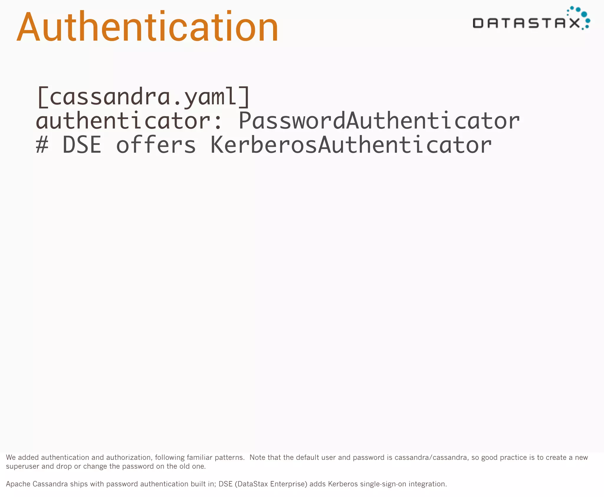 Authentication
[cassandra.yaml]
authenticator: PasswordAuthenticator
# DSE offers KerberosAuthenticator

We added authentication and authorization, following familiar patterns. Note that the default user and password is cassandra/cassandra, so good practice is to create a new
superuser and drop or change the password on the old one.
Apache Cassandra ships with password authentication built in; DSE (DataStax Enterprise) adds Kerberos single-sign-on integration.

 