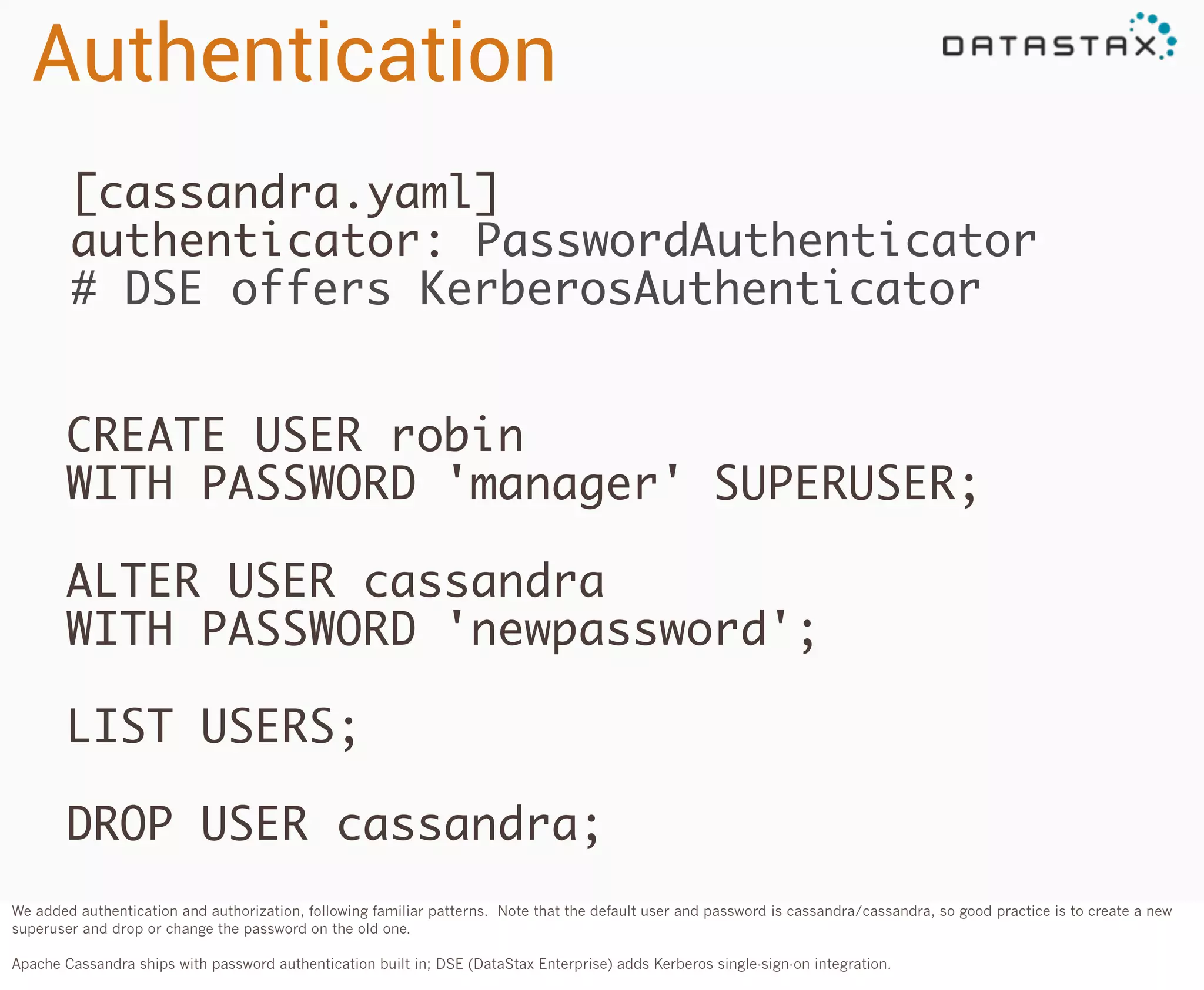 Authentication
[cassandra.yaml]
authenticator: PasswordAuthenticator
# DSE offers KerberosAuthenticator
CREATE USER robin
WITH PASSWORD 'manager' SUPERUSER;
ALTER USER cassandra
WITH PASSWORD 'newpassword';
LIST USERS;
DROP USER cassandra;
We added authentication and authorization, following familiar patterns. Note that the default user and password is cassandra/cassandra, so good practice is to create a new
superuser and drop or change the password on the old one.
Apache Cassandra ships with password authentication built in; DSE (DataStax Enterprise) adds Kerberos single-sign-on integration.

 