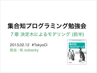 集合知プログラミング勉強会
７章 決定木によるモデリング (前半)
2013.02.12 #TokyoCI
担当 : @_kobacky
 