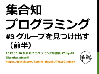 集合知
プログラミング
#3 グループを見つけ出す
（前半）
2012.10.30 集合知プログラミング勉強会 #TokyoCI
@komiya_atsushi
https://github.com/komiya-atsushi/TokyoCI-study
 
