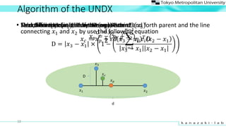 Algorithm of the UNDX
? ?
?2?1
?3
10
? Select Parent1 (?1), Parent2 (?2), Parent3(?3)? Find the midpoint of Parent1 and Parent2
? ? =
1
2
(?1 + ?2)
? ?
? Find difference vector of these parents
d = ?2 ? ?1
d
? Next, find the distance between the third and forth parent and the line
connecting ?1 and ?2 by use the following equation
D = ?3 ? ?1  1 ?
?3 ? ?1
?
?2 ? ?1
?3 ? ?1 ?2 ? ?1
D
? The childs? ? is yielded by the equation
? ? = ? ? + ?? +
?=1
??1
?? ?? ?
 