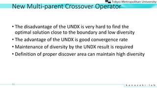 New Multi-parent Crossover Operator
? The disadvantage of the UNDX is very hard to find the
optimal solution close to the boundary and low diversity
? The advantage of the UNDX is good convergence rate
? Maintenance of diversity by the UNDX result is required
? Definition of proper discover area can maintain high diversity
11
 