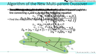 Algorithm of the New Multi-parent Crossover
? Find the midpoint of Parent1 and Parent2
? ?1
=
1
2
(?1 + ?2)
? Find the midpoint of Parent3 and Parent4
? ?2
=
1
2
(?3 + ?4)
12
? Find difference vector of these parents
?1 = ?2 ? ?1
?2 = ?4 ? ?3
? Next, find the distance between the third and forth parent and the
line connecting ?1and ?2by use the following equation
?1 = ?3 ? ?1  1 ?
?3 ? ?1
? ?2 ? ?1
?3 ? ?1 ?2 ? ?1
?2 = |?4 ? ?1|  (1 ? (
?4 ? ?1
?(?2 ? ?1)
?4 ? ?1 |?2 ? ?1|
))
? Then, find the distance between the first and second parent and the
line connecting ?3and ?4by use the following equation
?3 = ?1 ? ?3  1 ?
?1 ? ?3
? ?4 ? ?3
?1 ? ?3 ?4 ? ?3
?4 = |?2 ? ?3|  (1 ? (
?2 ? ?3
?(?4 ? ?3)
?2 ? ?3 |?4 ? ?3|
))
? The childs? ?1
and ? ?2
are yielded by the equation
? ?1
= ? ?1
+ ?? +
?=1
??1
?? ?? ?
? ?2
= ? ?1
+ ?? +
?=1
??1
?? ?? ?
? The childs? ?3
and ? ?4
are yielded by the equation
? ?3
= ? ?2
+ ?? +
?=1
??1
?? ?? ?
? ?4
= ? ?2
+ ?? +
?=1
??1
?? ?? ?
? Select Parent1 (?1), Parent2 (?2), Parent3 (?3) and Parent4 (?4)
?1
?3
?2
?4
? ?1
? ?2
?1
?2
?1
?3
?4
? ?3
? ?4
? ?2
? ?1
 