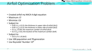 Airfoil Optimization Problem
? Created airfoil my NACA 4 digit equation
? Maximum: Cl
? Minimize: Cd
? Subject to:
? 0.05  y1  0.13; the thickness in upper side of airfoil (dv1)
? 0.05  y2  0.13; the thickness in lower side of airfoil (dv2)
? 0  y3  0.04; the maximum camber of airfoil (dv3)
? 0.2  y4  0.6; the location of the maximum camber (dv4)
? Subject to:
? 0.6  cl  1.8 (dv5)
? Use 100 population and 70 generation
? Use Reynolds Number 106
17
 