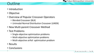 Outline
? Introduction
? Objective
? Overview of Popular Crossover Operators
? Blended Crossover (BLX)
? Unimodal Normal Distribution Crossover (UNDX)
? New Multi-parent Crossover Method
? Test Problems
? Single-objective optimization problems
? Multi-objective optimization problems
? Multi-objective airfoil optimization problem
? Results
? Conclusions
2
 