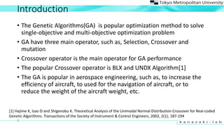 Introduction
? The Genetic Algorithms(GA) is popular optimization method to solve
single-objective and multi-objective optimization problem
? GA have three main operator, such as, Selection, Crossover and
mutation
? Crossover operator is the main operator for GA performance
? The popular Crossover operator is BLX and UNDX Algorithm[1]
? The GA is popular in aerospace engineering, such as, to increase the
efficiency of aircraft, to used for the navigation of aircraft, or to
reduce the weight of the aircraft weight, etc.
[1] Hajime K, Isao O and Shigenobu K. Theoretical Analysis of the Unimodal Normal Distribution Crossover for Real-coded
Genetic Algorithms. Transactions of the Society of Instrument & Control Engineers, 2002, 2(1), 187-194
3
 