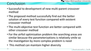 Conclusion
? Successful to development of new multi-parent crossover
method
? The proposed method successfully find out the better
solution of every test function compared with existent
crossover method
? The multi-objective test function are better compared with
other crossover method
? For the airfoil optimization problem the searching areas are
similar because the parameterizations is relatively smile so
the investigation by more complex problem is need
? This method can maintain higher diversity
39
 