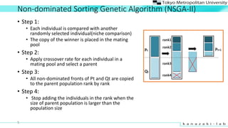 Non-dominated Sorting Genetic Algorithm (NSGA-II)
? Step 1:
? Each individual is compared with another
randomly selected individual(niche comparison)
? The copy of the winner is placed in the mating
pool
? Step 2:
? Apply crossover rate for each individual in a
mating pool and select a parent
? Step 3:
? All non-dominated fronts of Pt and Qt are copied
to the parent population rank by rank
? Step 4:
? Stop adding the individuals in the rank when the
size of parent population is larger than the
population size
5
 