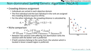 Non-dominated Sorting Genetic Algorithm (NSGA-II)
? Crowding distance assignment
? Individuals are sorted in each objective domain
? The first individual and the last individual in the rank are assigned
the crowding distance equal to infinity
? For the other individuals, the crowding distance is calculated by
?? =
?=1
?
??
??+1
?
? ??
???1
?
??
???
? ??
???
?  [2, ? ? 1]
? Niche comparison
? < ? ? ?? ? ???? < ? ????
?? ((? ???? = ? ????) ??? (? ???????? > ? ????????))
? Between two solution with differing non-domination ranks the
solution with the better rank is preferred
? If both solutions belong to the same front, the solution which is
located in lesser crowed region is preferred.
6
 