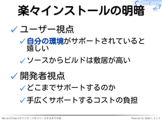 DebianとFedoraでパッケージをリリースするまでの話 Powered by Rabbit 2.1.4
楽々インストールの明暗
ユーザー視点
自分の環境がサポートされていると
嬉しい
✓
ソースからビルドは敷居が高い✓
✓
開発者視点
どこまでサポートするのか✓
手広くサポートするコストの負担✓
✓
 