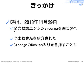 DebianとFedoraでパッケージをリリースするまでの話 Powered by Rabbit 2.1.4
きっかけ
時は、2013年11月29日
全文検索エンジンGroongaを囲む夕べ
4
✓
やまねさんを紹介された✓
GroongaのDebian入りを目指すことに✓
✓
 