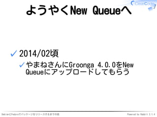 DebianとFedoraでパッケージをリリースするまでの話 Powered by Rabbit 2.1.4
ようやくNew Queueへ
2014/02頃
やまねさんにGroonga 4.0.0をNew
Queueにアップロードしてもらう
✓
✓
 