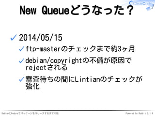 DebianとFedoraでパッケージをリリースするまでの話 Powered by Rabbit 2.1.4
New Queueどうなった？
2014/05/15
ftp-masterのチェックまで約3ヶ月✓
debian/copyrightの不備が原因で
rejectされる
✓
審査待ちの間にLintianのチェックが
強化
✓
✓
 