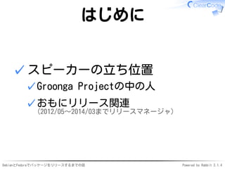 DebianとFedoraでパッケージをリリースするまでの話 Powered by Rabbit 2.1.4
はじめに
スピーカーの立ち位置
Groonga Projectの中の人✓
おもにリリース関連
(2012/05〜2014/03までリリースマネージャ)
✓
✓
 