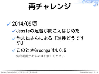 DebianとFedoraでパッケージをリリースするまでの話 Powered by Rabbit 2.1.4
再チャレンジ
2014/09頃
Jessieの足音が聞こえはじめた✓
やまねさんによる「進捗どうです
か」
✓
このときGroongaは4.0.5
空白期間があるのはお察しください
✓
✓
 