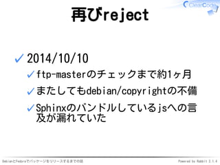 DebianとFedoraでパッケージをリリースするまでの話 Powered by Rabbit 2.1.4
再びreject
2014/10/10
ftp-masterのチェックまで約1ヶ月✓
またしてもdebian/copyrightの不備✓
Sphinxのバンドルしているjsへの言
及が漏れていた
✓
✓
 
