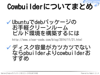 DebianとFedoraでパッケージをリリースするまでの話 Powered by Rabbit 2.1.4
Cowbuilderについてまとめ
Ubuntuでdebパッケージの
お手軽クリーンルーム
ビルド環境を構築するには
http://www.clear-code.com/blog/2014/11/21.html
✓
ディスク容量がカツカツでない
ならpbuilderよりcowbuilderお
すすめ
✓
 
