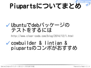 DebianとFedoraでパッケージをリリースするまでの話 Powered by Rabbit 2.1.4
Piupartsについてまとめ
Ubuntuでdebパッケージの
テストをするには
http://www.clear-code.com/blog/2014/12/1.html
✓
cowbuilder & lintian &
piupartsのコンボがおすすめ
✓
 