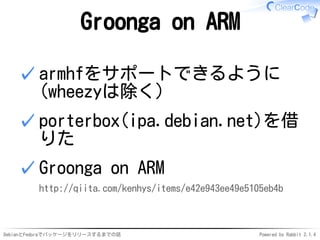 DebianとFedoraでパッケージをリリースするまでの話 Powered by Rabbit 2.1.4
Groonga on ARM
armhfをサポートできるように
(wheezyは除く)
✓
porterbox(ipa.debian.net)を借
りた
✓
Groonga on ARM
http://qiita.com/kenhys/items/e42e943ee49e5105eb4b
✓
 