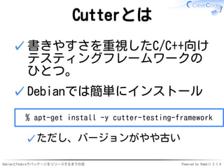 DebianとFedoraでパッケージをリリースするまでの話 Powered by Rabbit 2.1.4
Cutterとは
書きやすさを重視したC/C++向け
テスティングフレームワークの
ひとつ。
✓
Debianでは簡単にインストール
% apt-get install -y cutter-testing-framework
ただし、バージョンがやや古い✓
✓
 