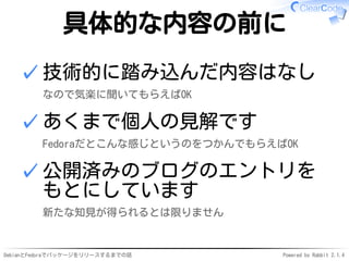DebianとFedoraでパッケージをリリースするまでの話 Powered by Rabbit 2.1.4
具体的な内容の前に
技術的に踏み込んだ内容はなし
なので気楽に聞いてもらえばOK
✓
あくまで個人の見解です
Fedoraだとこんな感じというのをつかんでもらえばOK
✓
公開済みのブログのエントリを
もとにしています
新たな知見が得られるとは限りません
✓
 
