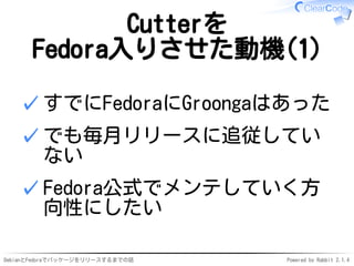 DebianとFedoraでパッケージをリリースするまでの話 Powered by Rabbit 2.1.4
Cutterを
Fedora入りさせた動機(1)
すでにFedoraにGroongaはあった✓
でも毎月リリースに追従してい
ない
✓
Fedora公式でメンテしていく方
向性にしたい
✓
 