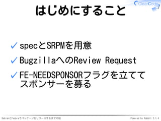 DebianとFedoraでパッケージをリリースするまでの話 Powered by Rabbit 2.1.4
はじめにすること
specとSRPMを用意✓
BugzillaへのReview Request✓
FE-NEEDSPONSORフラグを立てて
スポンサーを募る
✓
 