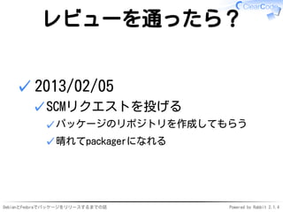 DebianとFedoraでパッケージをリリースするまでの話 Powered by Rabbit 2.1.4
レビューを通ったら？
2013/02/05
SCMリクエストを投げる
パッケージのリポジトリを作成してもらう✓
晴れてpackagerになれる✓
✓
✓
 