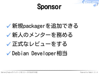 DebianとFedoraでパッケージをリリースするまでの話 Powered by Rabbit 2.1.4
Sponsor
新規packagerを追加できる✓
新人のメンターを務める✓
正式なレビューをする✓
Debian Developer相当✓
 