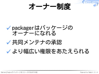 DebianとFedoraでパッケージをリリースするまでの話 Powered by Rabbit 2.1.4
オーナー制度
packagerはパッケージの
オーナーになれる
✓
共同メンテナの承認✓
より幅広い権限をあたえられる✓
 