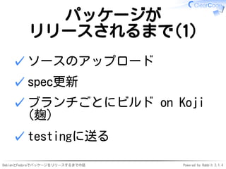 DebianとFedoraでパッケージをリリースするまでの話 Powered by Rabbit 2.1.4
パッケージが
リリースされるまで(1)
ソースのアップロード✓
spec更新✓
ブランチごとにビルド on Koji
(麹)
✓
testingに送る✓
 