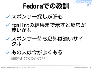 DebianとFedoraでパッケージをリリースするまでの話 Powered by Rabbit 2.1.4
Fedoraでの教訓
スポンサー探しが肝心✓
rpmlintの結果まで示すと反応が
良いかも
✓
スポンサー待ち以外は速いサイ
クル
✓
あの人は今がよくある
音信不通になるのよくない
✓
 