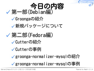 DebianとFedoraでパッケージをリリースするまでの話 Powered by Rabbit 2.1.4
今日の内容
第一部(Debian編)
Groongaの紹介✓
新規パッケージについて✓
✓
第二部(Fedora編)
Cutterの紹介✓
Cutterの事例✓
groonga-normalizer-mysqlの紹介✓
groonga-normalizer-mysqlの事例✓
✓
 