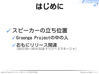DebianとFedoraでパッケージをリリースするまでの話 Powered by Rabbit 2.1.4
はじめに
スピーカーの立ち位置
Groonga Projectの中の人✓
おもにリリース関連
(2012/05〜2014/03までリリースマネージャ)
✓
✓
 