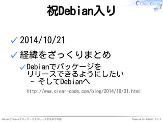 DebianとFedoraでパッケージをリリースするまでの話 Powered by Rabbit 2.1.4
祝Debian入り
2014/10/21✓
経緯をざっくりまとめ
Debianでパッケージを
リリースできるようにしたい
- そしてDebianへ
http://www.clear-code.com/blog/2014/10/31.html
✓
✓
 