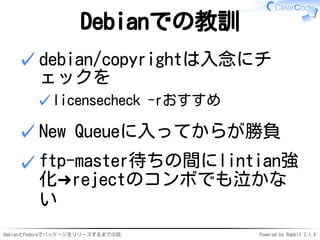 DebianとFedoraでパッケージをリリースするまでの話 Powered by Rabbit 2.1.4
Debianでの教訓
debian/copyrightは入念にチ
ェックを
licensecheck -rおすすめ✓
✓
New Queueに入ってからが勝負✓
ftp-master待ちの間にlintian強
化➜rejectのコンボでも泣かな
い
✓
 