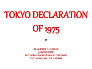 TOKYO DECLARATION
OF 1975
BY
DR. GURSIRAT S. KHOKHAR
JUNIORRESIDENT
DEPT.OFFORENSICMEDICINEANDTOXICOLOGY
GOVT. MEDICALCOLLEGE, AMRITSAR
 