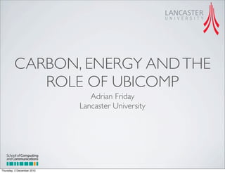 CARBON, ENERGY AND THE
            ROLE OF UBICOMP
                               Adrian Friday
                            Lancaster University




   School of Computing
   and Communications

Thursday, 2 December 2010
 