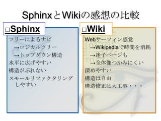 SphinxとWikiの感想の比較□Sphinx□Wikiツリーによるナビ　->ロジカルツリー　->トップダウン構造水平に広げやすい構造がぶれないスモールリファクタリングしやすいWebサーフィン感覚　->Wikipediaで時間を消耗　->迷子ページも　->全体像つかみにくい深めやすい構造は自由構造修正は大工事・・・