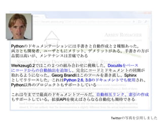 Pythonのドキュメンテーションには手書きと自動作成と２種類あった。両方とも開発者、ユーザともにメリット、デメリットがある。手書きの方が品質は高いが、メンテナンスは苦痛であるWerkzeug0.2ではこの２つの組み合わせに挑戦した。Docutilsをベースにコードからの自動抽出を追加し、完全にコードとドキュメントの同期が取れるようになった。Georg Brandlはこのツールを書き直し、Sphinxとしてリリースした。これはPython 2.6, 3.0のドキュメントでも使用され、Python以外のプロジェクトもサポートしているこれは今までで最高のドキュメントツールだ。自動相互リンク、索引の作成もサポートしている。拡張APIを使えばさらなる自動化も期待できるTwitterの写真を引用しました