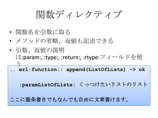 関数ディレクティブ関数名を引数に取るメソッドの省略、返値も記述できる引数、返値の説明は:param:, :type:, :return:, :rtype:フィールドを使う.. erl:function:: append(ListOfLists) -> ok   :paramListOfLists: くっつけたいリストのリストここに箇条書きでもなんでも自由に文章書けます。